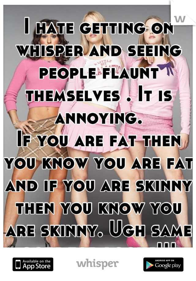 I hate getting on whisper and seeing people flaunt themselves . It is annoying. 
If you are fat then you know you are fat and if you are skinny then you know you are skinny. Ugh same goes for looks!!!