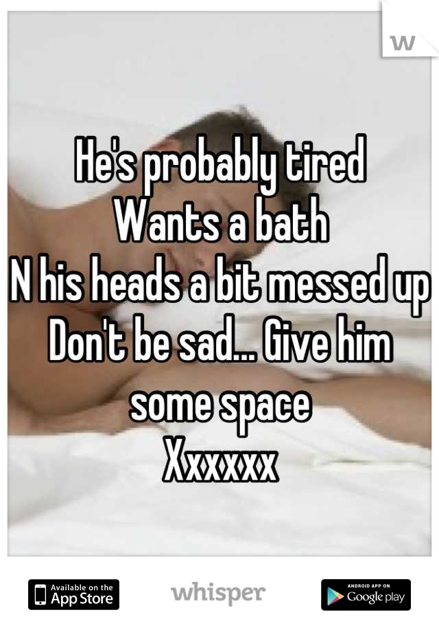 He's probably tired
Wants a bath
N his heads a bit messed up
Don't be sad... Give him some space
Xxxxxx