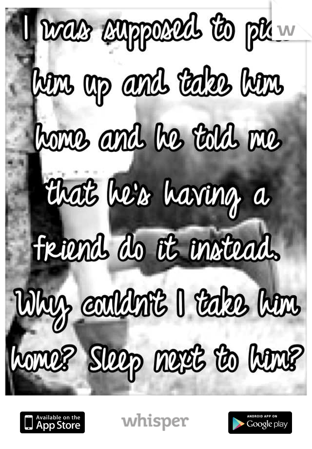 I was supposed to pick him up and take him home and he told me that he's having a friend do it instead. Why couldn't I take him home? Sleep next to him? I just don't understand.