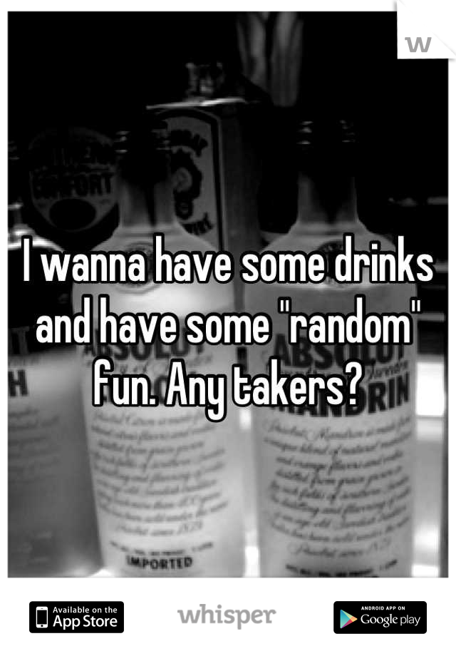 I wanna have some drinks and have some "random" fun. Any takers?