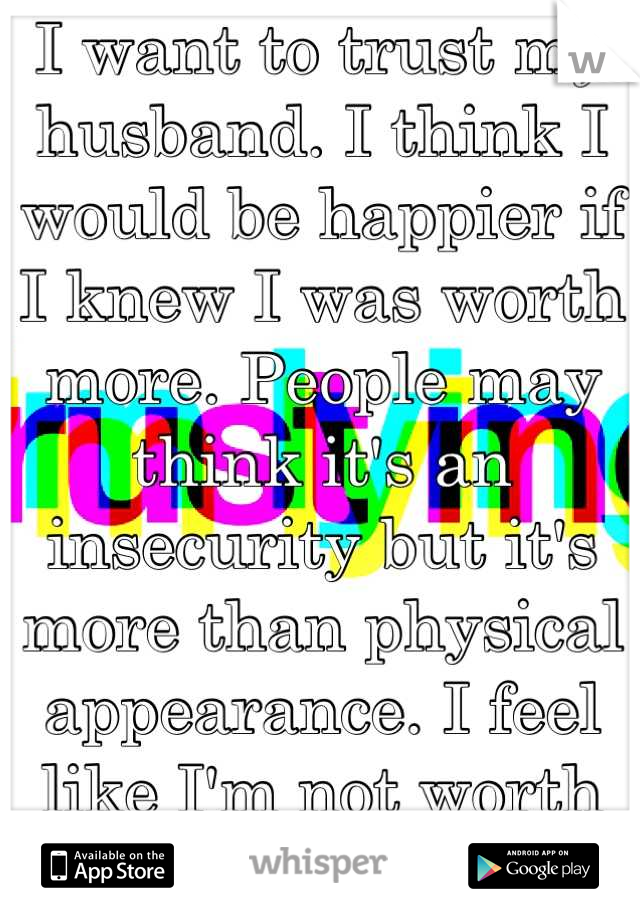 I want to trust my husband. I think I would be happier if I knew I was worth more. People may think it's an insecurity but it's more than physical appearance. I feel like I'm not worth the time. 