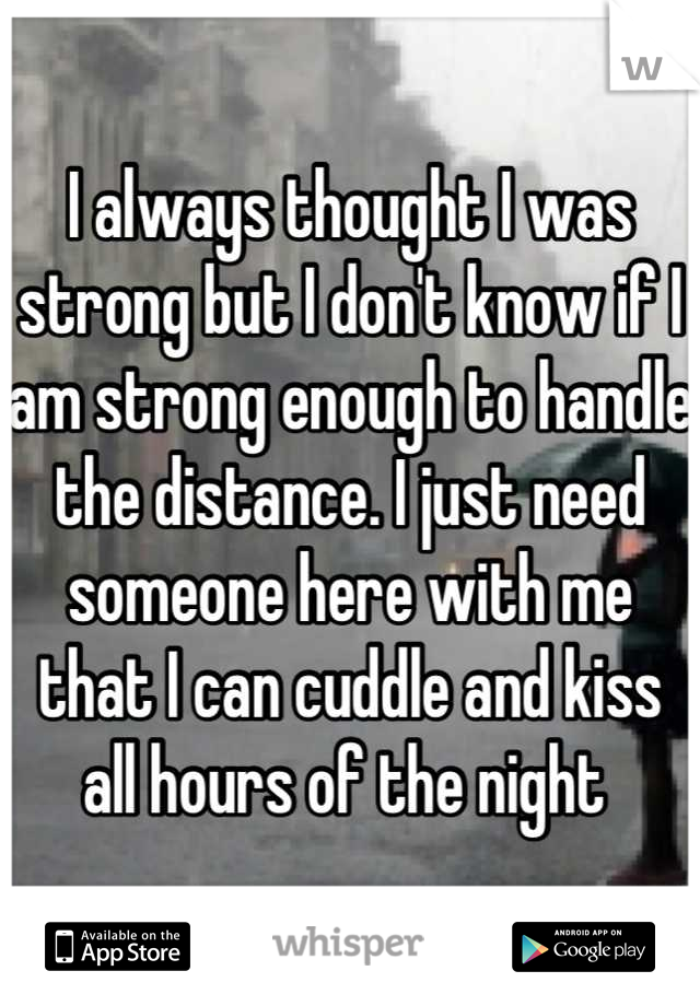 I always thought I was strong but I don't know if I am strong enough to handle the distance. I just need someone here with me that I can cuddle and kiss all hours of the night 