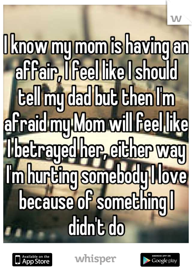 I know my mom is having an affair, I feel like I should tell my dad but then I'm afraid my Mom will feel like I betrayed her, either way I'm hurting somebody I love because of something I didn't do