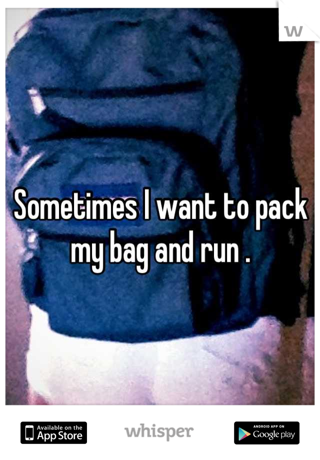 Sometimes I want to pack my bag and run .