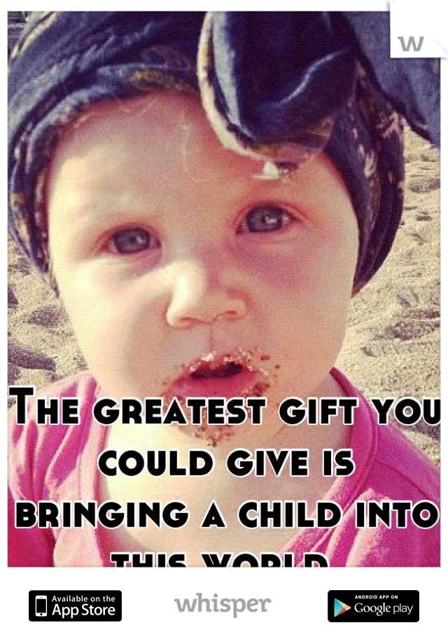 The greatest gift you could give is bringing a child into this world.