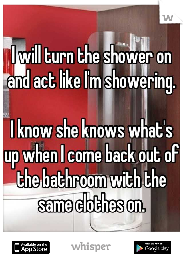 I will turn the shower on and act like I'm showering.

I know she knows what's up when I come back out of the bathroom with the same clothes on.