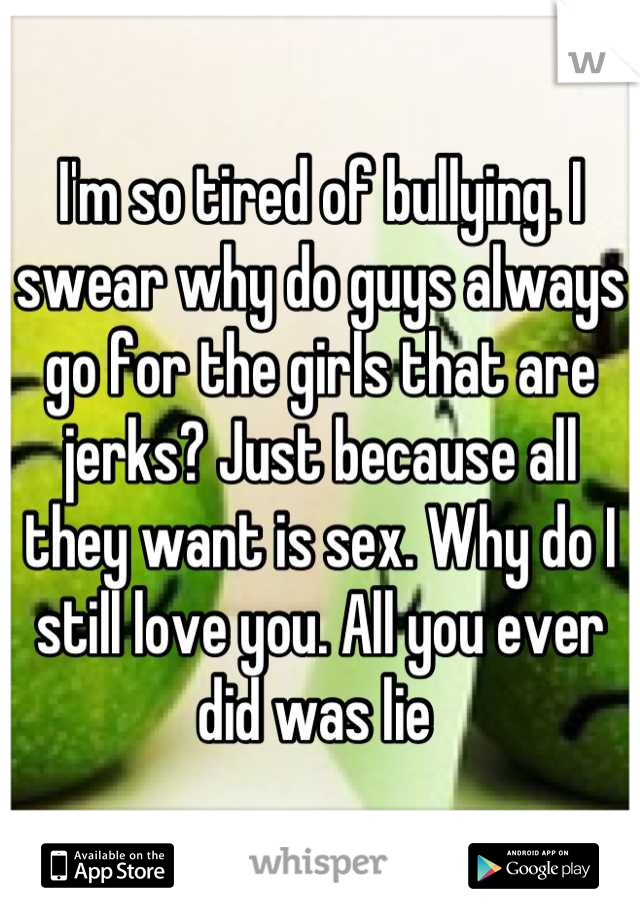 I'm so tired of bullying. I swear why do guys always go for the girls that are jerks? Just because all they want is sex. Why do I still love you. All you ever did was lie 