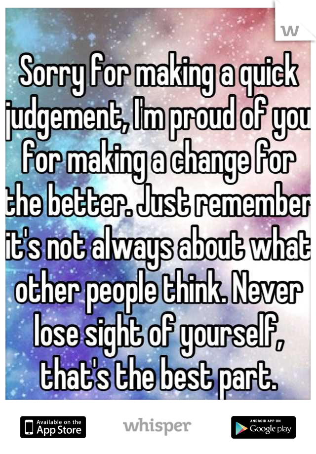 Sorry for making a quick judgement, I'm proud of you for making a change for the better. Just remember it's not always about what other people think. Never lose sight of yourself, that's the best part.