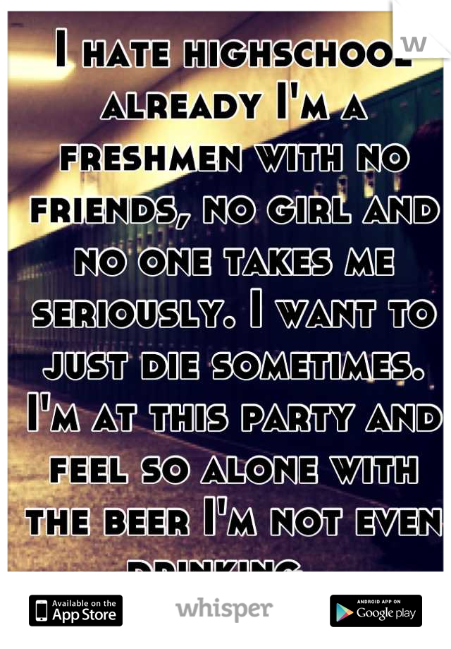 I hate highschool already I'm a freshmen with no friends, no girl and no one takes me seriously. I want to just die sometimes. I'm at this party and feel so alone with the beer I'm not even drinking...