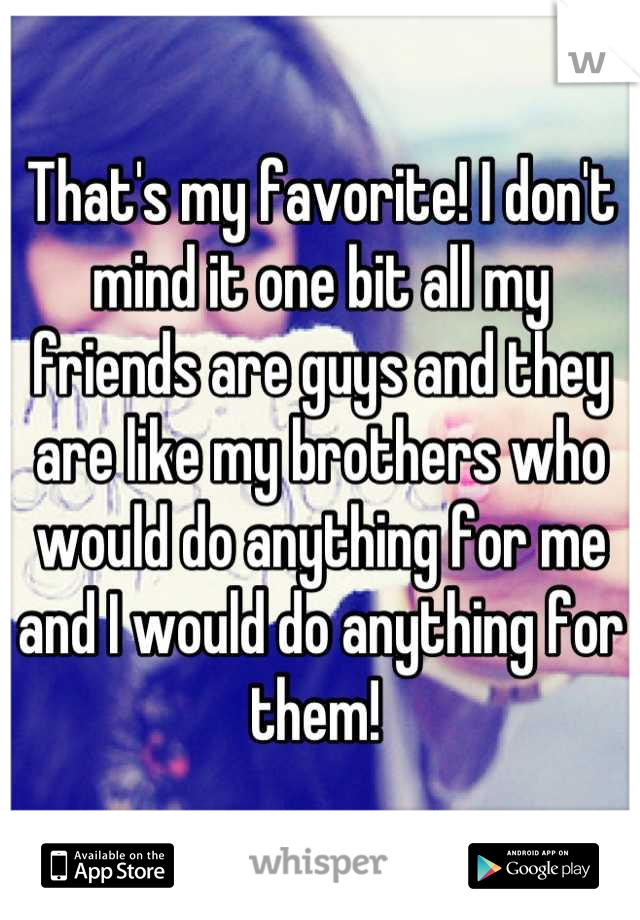 That's my favorite! I don't mind it one bit all my friends are guys and they are like my brothers who would do anything for me and I would do anything for them! 