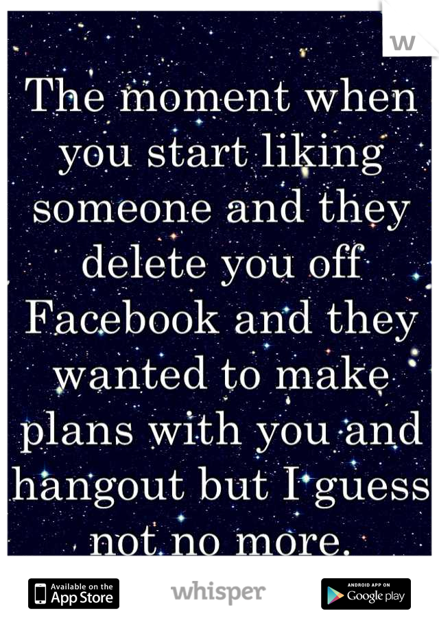 The moment when you start liking someone and they delete you off Facebook and they wanted to make plans with you and hangout but I guess not no more.