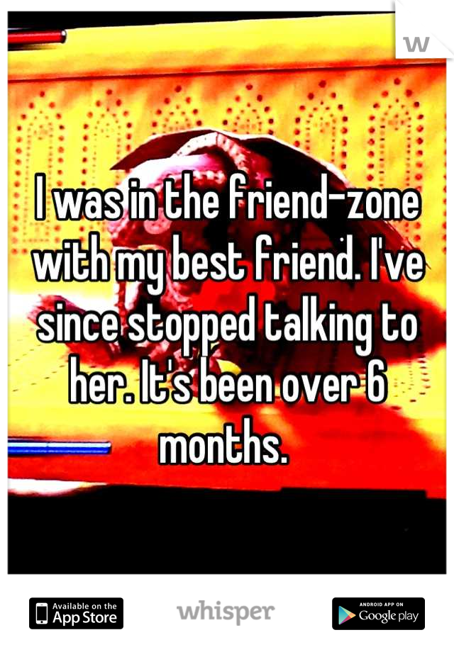 I was in the friend-zone with my best friend. I've since stopped talking to her. It's been over 6 months. 