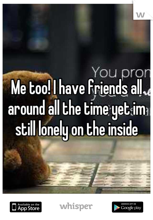 Me too! I have friends all around all the time yet im still lonely on the inside