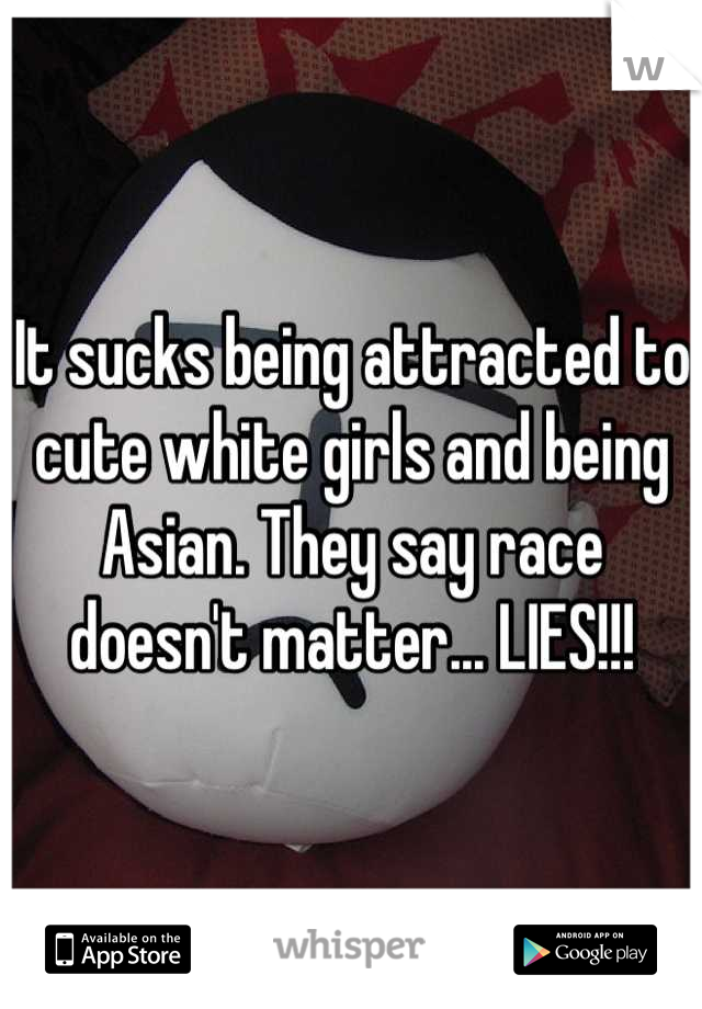 It sucks being attracted to cute white girls and being Asian. They say race doesn't matter... LIES!!!