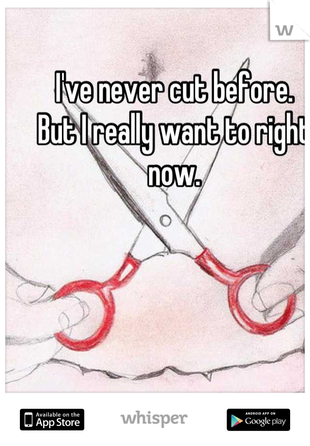 I've never cut before.
But I really want to right now.