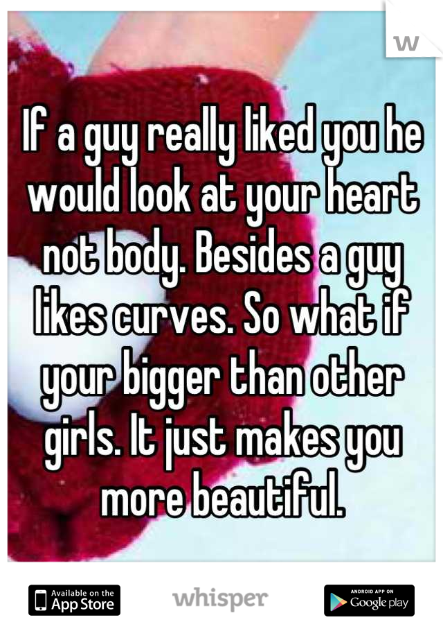 If a guy really liked you he would look at your heart not body. Besides a guy likes curves. So what if your bigger than other girls. It just makes you more beautiful.