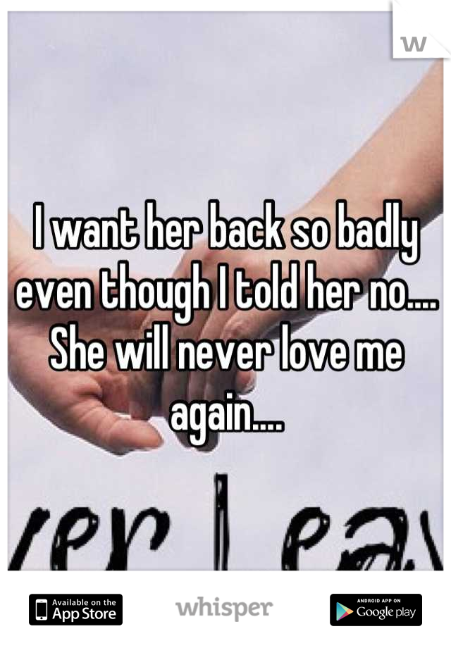 I want her back so badly even though I told her no.... She will never love me again....