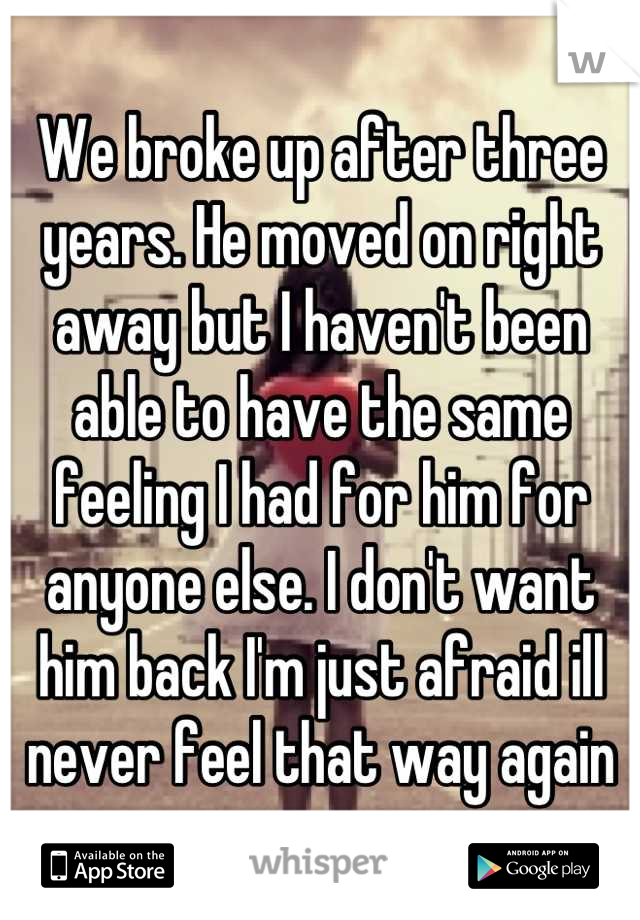 We broke up after three years. He moved on right away but I haven't been able to have the same feeling I had for him for anyone else. I don't want him back I'm just afraid ill never feel that way again