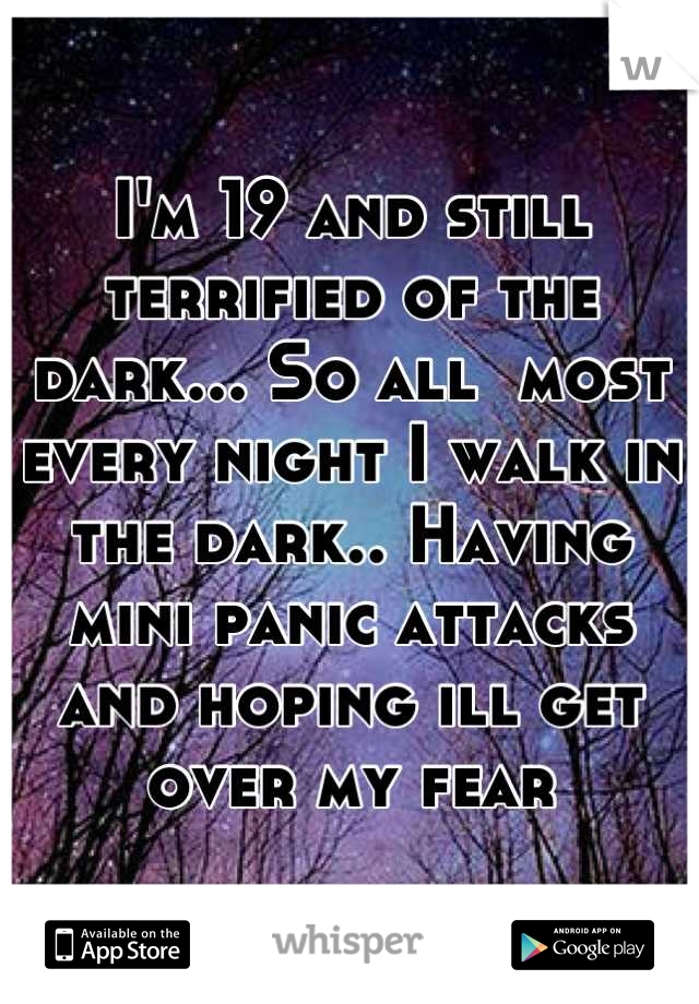 I'm 19 and still terrified of the dark... So all  most every night I walk in the dark.. Having mini panic attacks and hoping ill get over my fear