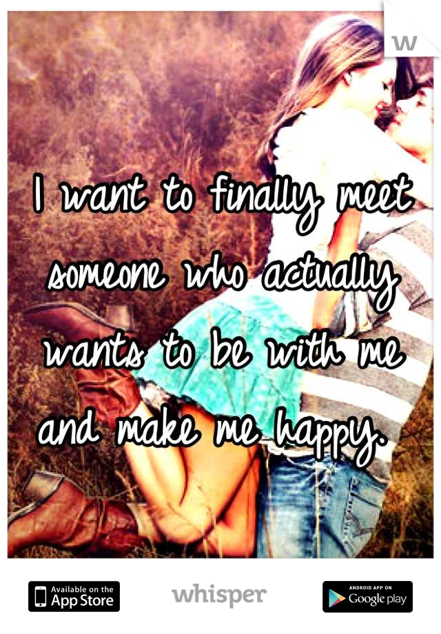 I want to finally meet someone who actually wants to be with me and make me happy. 