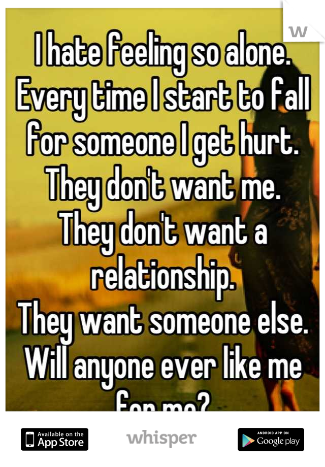 I hate feeling so alone. Every time I start to fall for someone I get hurt. 
They don't want me. 
They don't want a relationship. 
They want someone else. 
Will anyone ever like me for me?