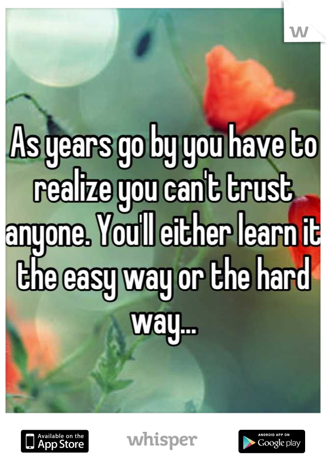 As years go by you have to realize you can't trust anyone. You'll either learn it the easy way or the hard way...