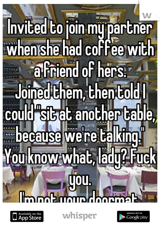 Invited to join my partner when she had coffee with a friend of hers. 
Joined them, then told I could "sit at another table, because we're talking."
You know what, lady? Fuck you.
I'm not your doormat.