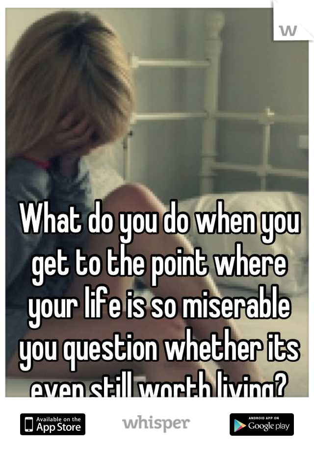 What do you do when you get to the point where your life is so miserable you question whether its even still worth living?