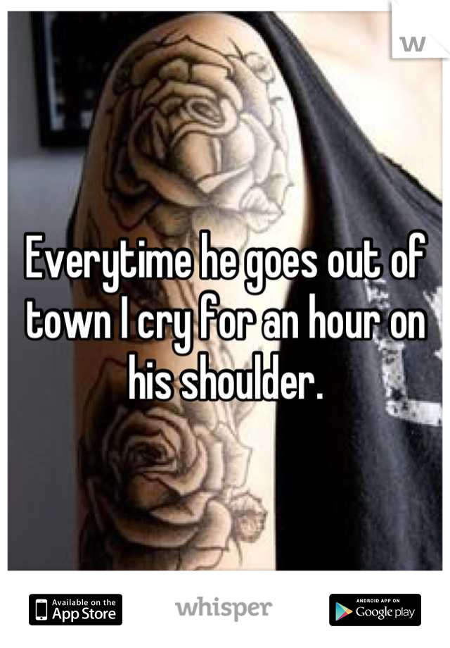 Everytime he goes out of town I cry for an hour on his shoulder.