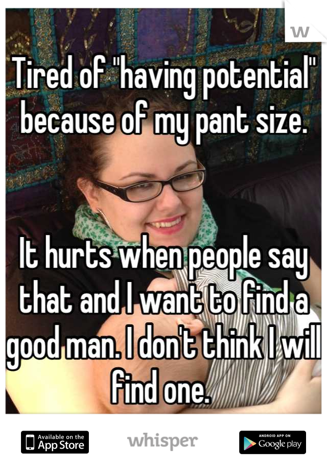 Tired of "having potential" because of my pant size. 


It hurts when people say that and I want to find a good man. I don't think I will find one. 