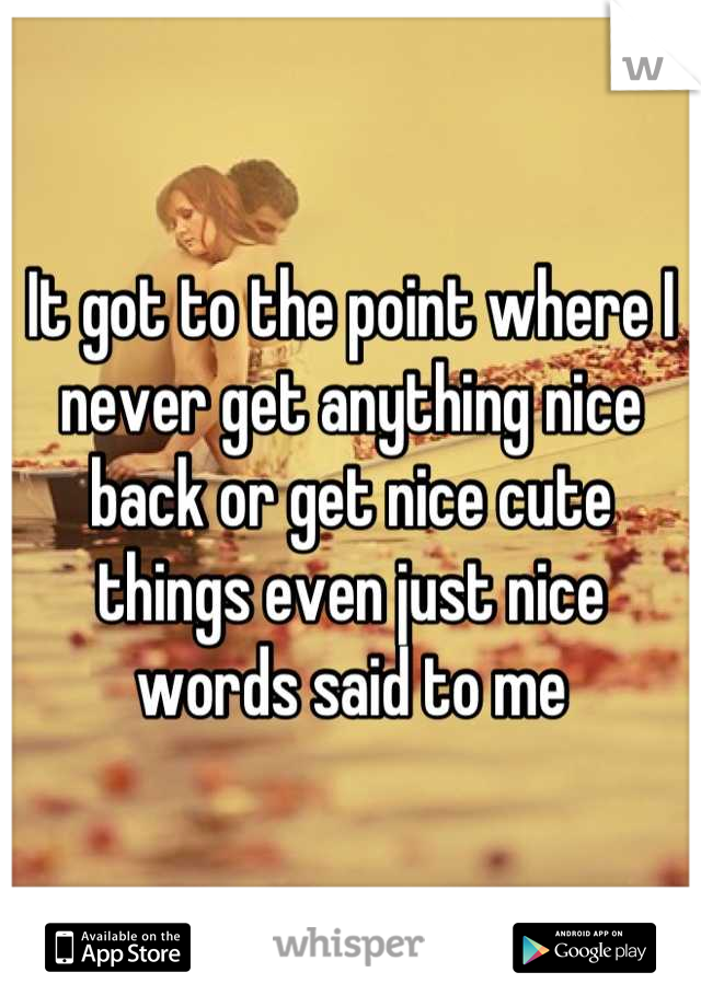 It got to the point where I never get anything nice back or get nice cute things even just nice words said to me