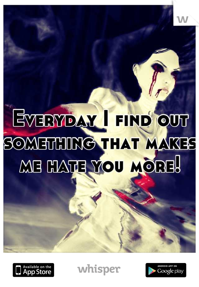 Everyday I find out something that makes me hate you more!