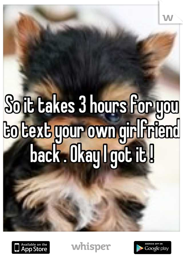 So it takes 3 hours for you to text your own girlfriend back . Okay I got it !