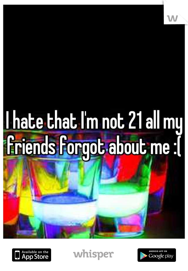 I hate that I'm not 21 all my friends forgot about me :(