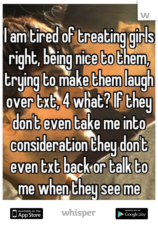 I am tired of treating girls right, being nice to them, trying to make them laugh over txt, 4 what? If they don't even take me into consideration they don't even txt back or talk to me when they see me