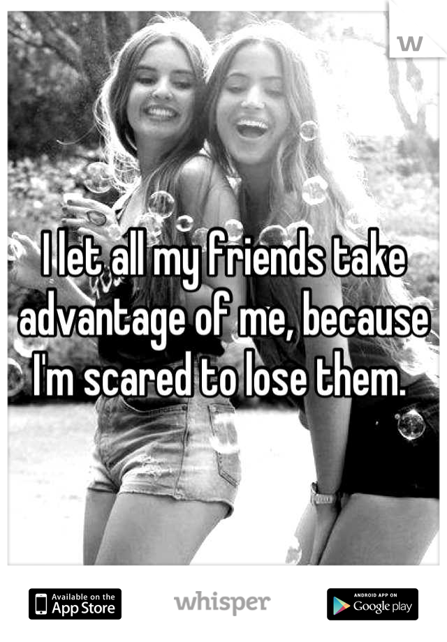 I let all my friends take advantage of me, because I'm scared to lose them. 