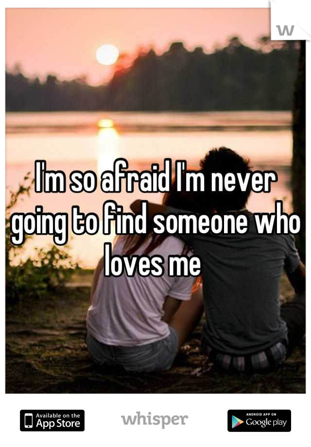 I'm so afraid I'm never going to find someone who loves me 