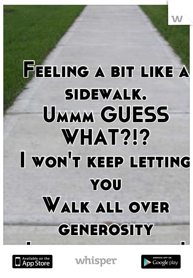 Feeling a bit like a sidewalk. 
Ummm GUESS WHAT?!?
I won't keep letting you
Walk all over generosity
I will not be used!
