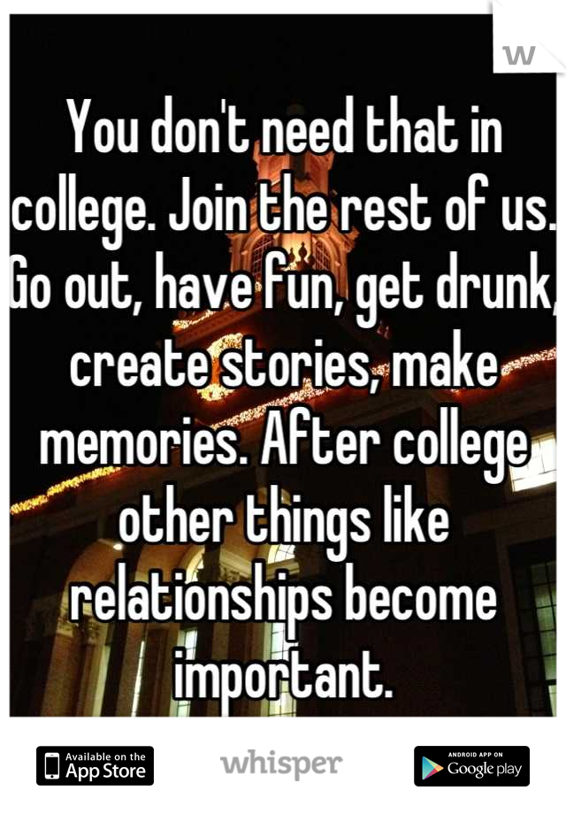 You don't need that in college. Join the rest of us. Go out, have fun, get drunk, create stories, make memories. After college other things like relationships become important.