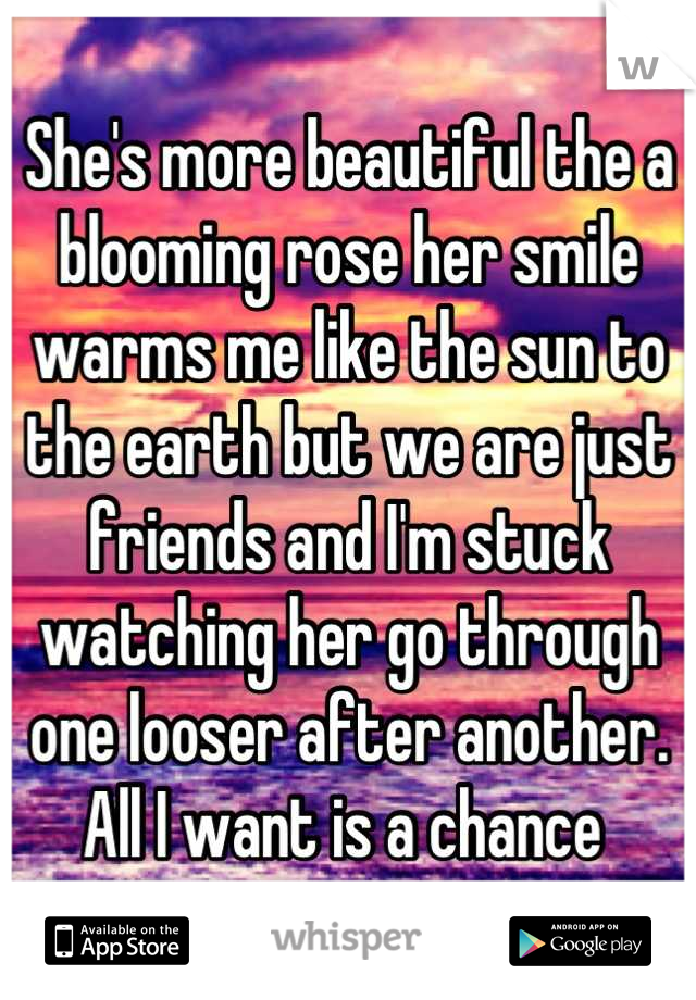 She's more beautiful the a blooming rose her smile warms me like the sun to the earth but we are just friends and I'm stuck watching her go through one looser after another. All I want is a chance 