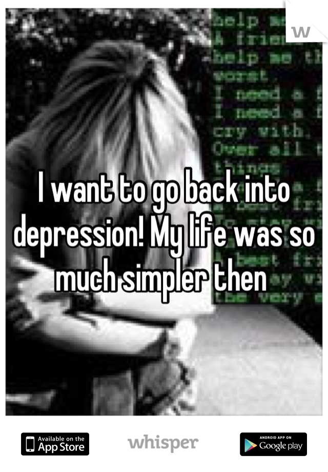 I want to go back into depression! My life was so much simpler then 