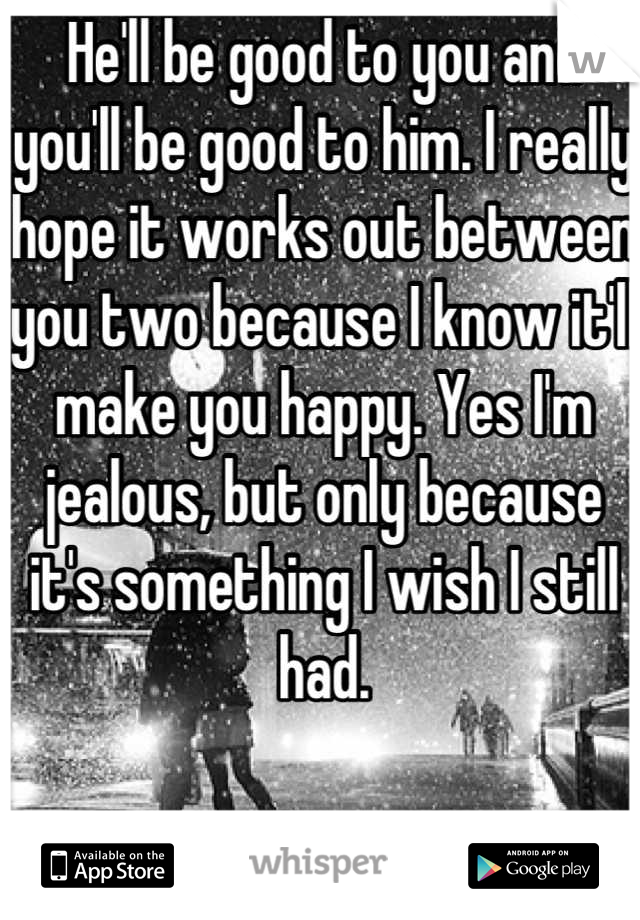 He'll be good to you and you'll be good to him. I really hope it works out between you two because I know it'll make you happy. Yes I'm jealous, but only because it's something I wish I still had.