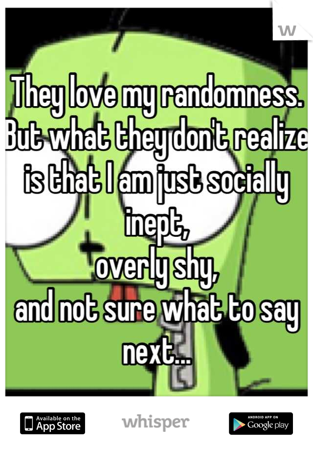 They love my randomness.
But what they don't realize is that I am just socially inept,
overly shy,
and not sure what to say next...