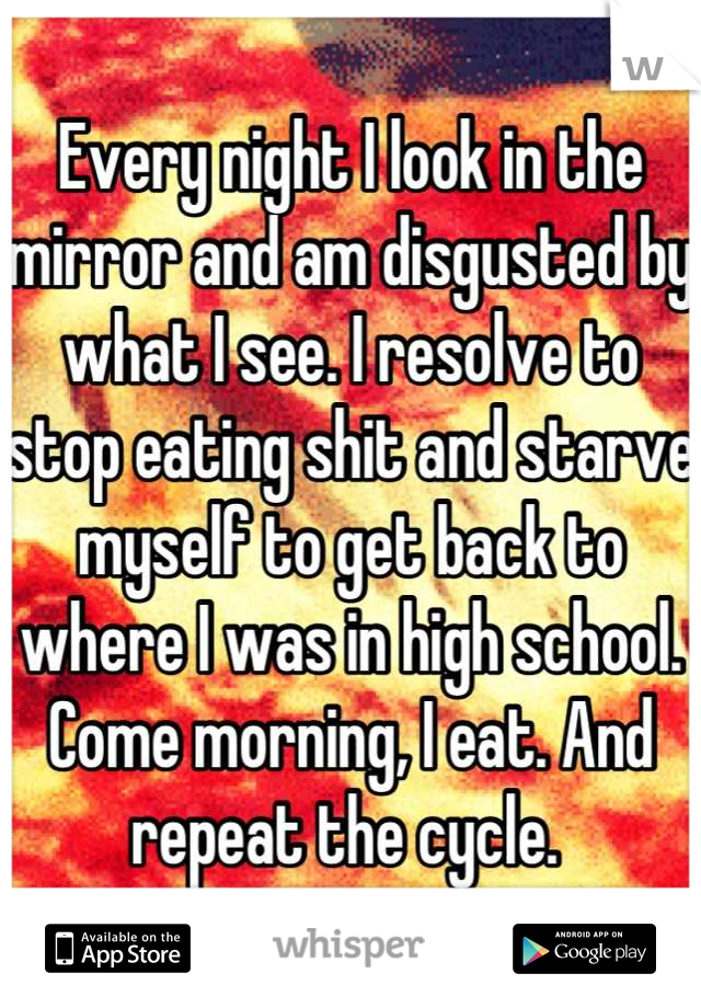 Every night I look in the mirror and am disgusted by what I see. I resolve to stop eating shit and starve myself to get back to where I was in high school. Come morning, I eat. And repeat the cycle. 