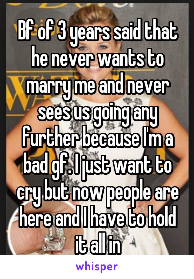 Bf of 3 years said that he never wants to marry me and never sees us going any further because I'm a bad gf. I just want to cry but now people are here and I have to hold it all in