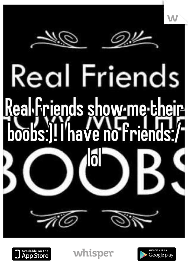 Real friends show me their boobs:)! I have no friends:/ lol