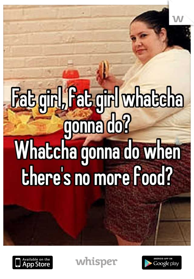 Fat girl, fat girl whatcha gonna do?
Whatcha gonna do when there's no more food?