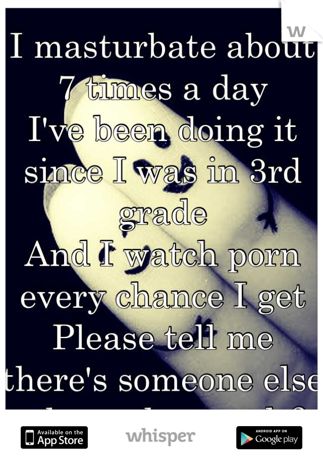 I masturbate about 7 times a day
I've been doing it since I was in 3rd grade 
And I watch porn every chance I get
Please tell me there's someone else who understands?