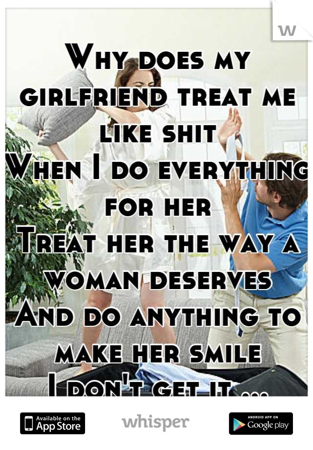 Why does my girlfriend treat me like shit
When I do everything for her 
Treat her the way a woman deserves 
And do anything to make her smile 
I don't get it ...