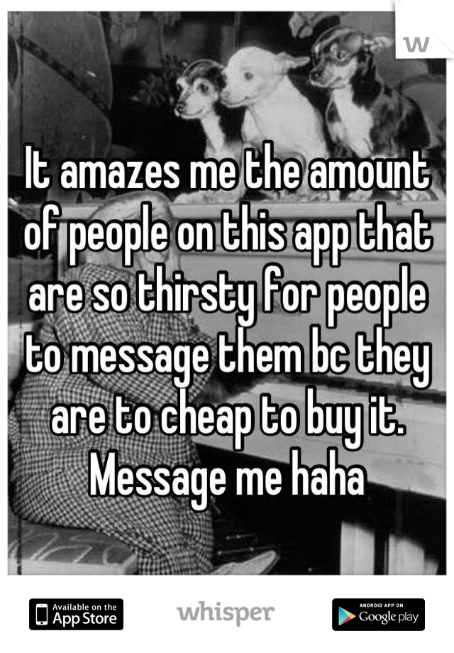 It amazes me the amount of people on this app that are so thirsty for people to message them bc they are to cheap to buy it. Message me haha